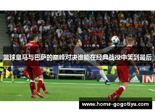 篮球皇马与巴萨的巅峰对决谁能在经典战役中笑到最后